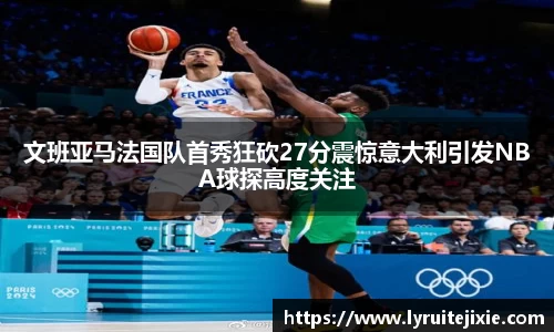 文班亚马法国队首秀狂砍27分震惊意大利引发NBA球探高度关注